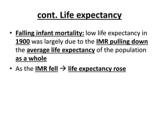 cont. Life expectancy
• Falling infant mortality: low life expectancy in
1900 was largely due to the IMR pulling down
the average life expectancy of the population
as a whole
• As the IMR fell  life expectancy rose
 