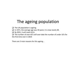 The ageing population
 The UK population is ageing.
 In 1971, the average age was 34 years; it is now nearly 40.
 By 2031, it will reach 42.6.
 The number of over-65’s will over-take the number of under-16’s for
the first time ever in 2014
There are 3 main reasons for this ageing...
 