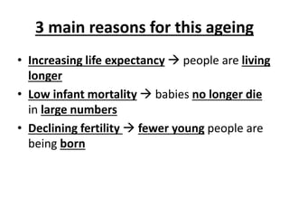 3 main reasons for this ageing
• Increasing life expectancy  people are living
longer
• Low infant mortality  babies no longer die
in large numbers
• Declining fertility  fewer young people are
being born
 