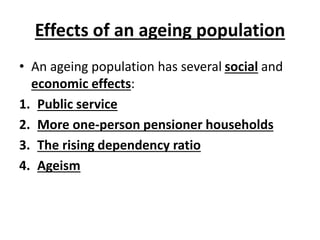Effects of an ageing population
• An ageing population has several social and
economic effects:
1. Public service
2. More one-person pensioner households
3. The rising dependency ratio
4. Ageism
 