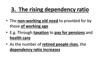 3. The rising dependency ratio
• The non-working old need to provided for by
those of working age
• E.g. Through taxation to pay for pensions and
health care
• As the number of retired people rises, the
dependency ratio increases
 
