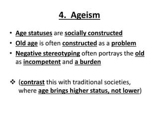 4. Ageism
• Age statuses are socially constructed
• Old age is often constructed as a problem
• Negative stereotyping often portrays the old
as incompetent and a burden
 (contrast this with traditional societies,
where age brings higher status, not lower)
 