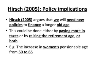 Hirsch (2005): Policy implications
• Hirsch (2005) argues that we will need new
policies to finance a longer old age
• This could be done either by paying more in
taxes or by raising the retirement age, or
both
• E.g. The increase in women’s pensionable age
from 60 to 65
 
