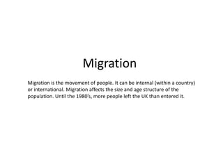 Migration
Migration is the movement of people. It can be internal (within a country)
or international. Migration affects the size and age structure of the
population. Until the 1980’s, more people left the UK than entered it.
 