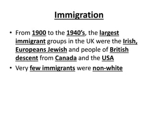 Immigration
• From 1900 to the 1940’s, the largest
immigrant groups in the UK were the Irish,
Europeans Jewish and people of British
descent from Canada and the USA
• Very few immigrants were non-white
 