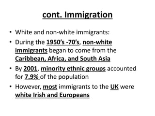 cont. Immigration
• White and non-white immigrants:
• During the 1950’s -70’s, non-white
immigrants began to come from the
Caribbean, Africa, and South Asia
• By 2001, minority ethnic groups accounted
for 7.9% of the population
• However, most immigrants to the UK were
white Irish and Europeans
 