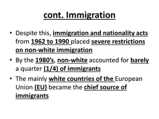 cont. Immigration
• Despite this, immigration and nationality acts
from 1962 to 1990 placed severe restrictions
on non-white immigration
• By the 1980’s, non-white accounted for barely
a quarter (1/4) of immigrants
• The mainly white countries of the European
Union (EU) became the chief source of
immigrants
 