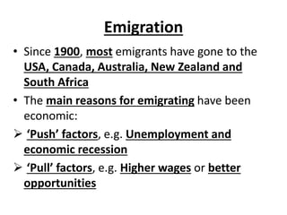 Emigration
• Since 1900, most emigrants have gone to the
USA, Canada, Australia, New Zealand and
South Africa
• The main reasons for emigrating have been
economic:
 ‘Push’ factors, e.g. Unemployment and
economic recession
 ‘Pull’ factors, e.g. Higher wages or better
opportunities
 