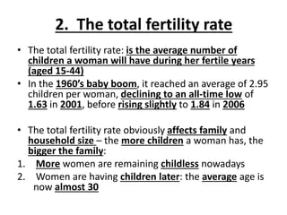 2. The total fertility rate
• The total fertility rate: is the average number of
children a woman will have during her fertile years
(aged 15-44)
• In the 1960’s baby boom, it reached an average of 2.95
children per woman, declining to an all-time low of
1.63 in 2001, before rising slightly to 1.84 in 2006
• The total fertility rate obviously affects family and
household size – the more children a woman has, the
bigger the family:
1. More women are remaining childless nowadays
2. Women are having children later: the average age is
now almost 30
 