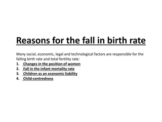 Reasons for the fall in birth rate
Many social, economic, legal and technological factors are responsible for the
falling birth rate and total fertility rate:
1. Changes in the position of women
2. Fall in the infant mortality rate
3. Children as an economic liability
4. Child-centredness
 