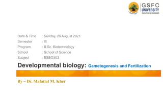By – Dr. Mafatlal M. Kher
Developmental biology: Gametogenesis and Fertilization
Date & Time : Sunday, 29 August 2021
Semester : III
Program : B.Sc. Biotechnology
School : School of Science
Subject : BSBO303
 