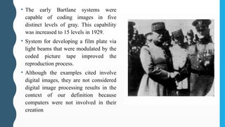 • The early Bartlane systems were
capable of coding images in five
distinct levels of gray. This capability
was increased to 15 levels in 1929.
• System for developing a film plate via
light beams that were modulated by the
coded picture tape improved the
reproduction process.
• Although the examples cited involve
digital images, they are not considered
digital image processing results in the
context of our definition because
computers were not involved in their
creation
 