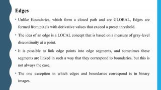 Edges
• Unlike Boundaries, which form a closed path and are GLOBAL, Edges are
formed from pixels with derivative values that exceed a preset threshold.
• The idea of an edge is a LOCAL concept that is based on a measure of gray-level
discontinuity at a point.
• It is possible to link edge points into edge segments, and sometimes these
segments are linked in such a way that they correspond to boundaries, but this is
not always the case.
• The one exception in which edges and boundaries correspond is in binary
images.
 