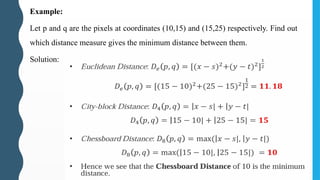 Example:
Let p and q are the pixels at coordinates (10,15) and (15,25) respectively. Find out
which distance measure gives the minimum distance between them.
Solution:
 