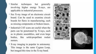 • Similar techniques but generally
involving higher energy X-rays, are
applicable in industrial processes.
• See X-ray image of an electronic circuit
board. Can be used to examine circuit
boards for flaws in manufacturing, such
as missing components or broken traces.
• Industrial CAT scans are useful when the
parts can be penetrated by X-rays, such
as in plastic assemblies, and even large
bodies, like solid-propellant rocket
motors.
• X-ray imaging in popular in astronomy.
This image is the same Cygnus Loop,
but imaged this time in the X-ray band.
 