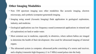Other Imaging Modalities
• Non- EM spectrum imaging uses other modalities like acoustic imaging, electron
microscopy, and synthetic (computer-generated) imaging.
• Imaging using sound (Acoustic Imaging) finds application in geological exploration,
industry, and medicine.
• Geological applications use low frequency sound (commercial applications in mineral and
oil exploration) on land or under water.
• Most common use in medicine, especially in obstetrics, where unborn babies are imaged
to determine the health of their development. Also used for ultrasound imaging of internal
organs.
• The ultrasound system (a computer, ultrasound probe consisting of a source and receiver,
and a display) transmits high-frequency (1 to 5 MHz) sound pulses into the body.
 