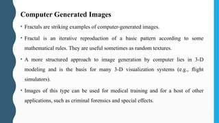Computer Generated Images
• Fractals are striking examples of computer-generated images.
• Fractal is an iterative reproduction of a basic pattern according to some
mathematical rules. They are useful sometimes as random textures.
• A more structured approach to image generation by computer lies in 3-D
modeling and is the basis for many 3-D visualization systems (e.g., flight
simulators).
• Images of this type can be used for medical training and for a host of other
applications, such as criminal forensics and special effects.
 