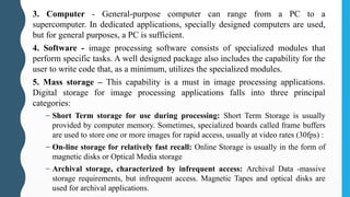3. Computer - General-purpose computer can range from a PC to a
supercomputer. In dedicated applications, specially designed computers are used,
but for general purposes, a PC is sufficient.
4. Software - image processing software consists of specialized modules that
perform specific tasks. A well designed package also includes the capability for the
user to write code that, as a minimum, utilizes the specialized modules.
5. Mass storage – This capability is a must in image processing applications.
Digital storage for image processing applications falls into three principal
categories:
– Short Term storage for use during processing: Short Term Storage is usually
provided by computer memory. Sometimes, specialized boards called frame buffers
are used to store one or more images for rapid access, usually at video rates (30fps) :
– On-line storage for relatively fast recall: Online Storage is usually in the form of
magnetic disks or Optical Media storage
– Archival storage, characterized by infrequent access: Archival Data -massive
storage requirements, but infrequent access. Magnetic Tapes and optical disks are
used for archival applications.
 