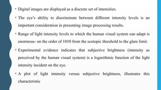 • Digital images are displayed as a discrete set of intensities.
• The eye’s ability to discriminate between different intensity levels is an
important consideration in presenting image processing results.
• Range of light intensity levels to which the human visual system can adapt is
enormous- on the order of 1010 from the scotopic threshold to the glare limit.
• Experimental evidence indicates that subjective brightness (intensity as
perceived by the human visual system) is a logarithmic function of the light
intensity incident on the eye.
• A plot of light intensity versus subjective brightness, illustrates this
characteristic
 