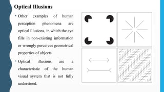 • Other examples of human
perception phenomena are
optical illusions, in which the eye
fills in non-existing information
or wrongly perceives geometrical
properties of objects.
• Optical illusions are a
characteristic of the human
visual system that is not fully
understood.
Optical Illusions
 