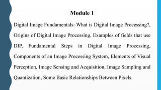 Module 1
Digital Image Fundamentals: What is Digital Image Processing?,
Origins of Digital Image Processing, Examples of fields that use
DIP, Fundamental Steps in Digital Image Processing,
Components of an Image Processing System, Elements of Visual
Perception, Image Sensing and Acquisition, Image Sampling and
Quantization, Some Basic Relationships Between Pixels.
 
