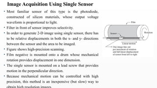 • Most familiar sensor of this type is the photodiode,
constructed of silicon materials, whose output voltage
waveform is proportional to light.
• Filter in front of sensor improves selectivity.
• In order to generate 2-D image using single sensor, there has
to be relative displacements in both the x- and y- directions
between the sensor and the area to be imaged.
• Figure shows high-precision scanning.
• Film negative is mounted onto a drum whose mechanical
rotation provides displacement in one dimension.
• The single sensor is mounted on a lead screw that provides
motion in the perpendicular direction.
• Because mechanical motion can be controlled with high
precision, this method is an inexpensive (but slow) way to
Image Acquisition Using Single Sensor
 