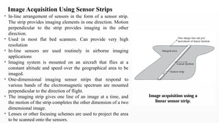 • In-line arrangement of sensors in the form of a sensor strip.
The strip provides imaging elements in one direction. Motion
perpendicular to the strip provides imaging in the other
direction.
• Used in most flat bed scanners. Can provide very high
resolution
• In-line sensors are used routinely in airborne imaging
applications
• Imaging system is mounted on an aircraft that flies at a
constant altitude and speed over the geographical area to be
imaged.
• One-dimensional imaging sensor strips that respond to
various bands of the electromagnetic spectrum are mounted
perpendicular to the direction of flight.
• The imaging strip gives one line of an image at a time, and
the motion of the strip completes the other dimension of a two
dimensional image.
• Lenses or other focusing schemes are used to project the area
to be scanned onto the sensors.
Image Acquisition Using Sensor Strips
 