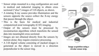 • Sensor strips mounted in a ring configuration are used
in medical and industrial imaging to obtain cross
sectional (“slice”) images of 3-D objects, as shown.
• A rotating X-ray source provides illumination and the
sensors opposite the source collect the X-ray energy
that passes through the object.
• This is the basis for medical and industrial
computerized axial tomography (CAT) imaging.
• Output of the sensors must be processed by
reconstruction algorithms which transform the sensed
data into meaningful cross-sectional.
• Images are not obtained directly from the sensors by
motion alone; they require extensive processing.
• A 3-D digital volume consisting of stacked images is
generated as the object is moved in a direction
perpendicular to the sensor ring.
 