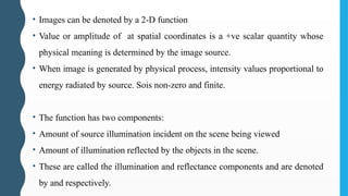 • Images can be denoted by a 2-D function
• Value or amplitude of at spatial coordinates is a +ve scalar quantity whose
physical meaning is determined by the image source.
• When image is generated by physical process, intensity values proportional to
energy radiated by source. Sois non-zero and finite.
• The function has two components:
• Amount of source illumination incident on the scene being viewed
• Amount of illumination reflected by the objects in the scene.
• These are called the illumination and reflectance components and are denoted
by and respectively.
 