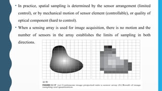 • In practice, spatial sampling is determined by the sensor arrangement (limited
control), or by mechanical motion of sensor element (controllable), or quality of
optical component (hard to control).
• When a sensing array is used for image acquisition, there is no motion and the
number of sensors in the array establishes the limits of sampling in both
directions.
 