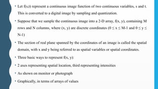 • Let f(s,t) represent a continuous image function of two continuous variables, s and t.
This is converted to a digital image by sampling and quantization.
• Suppose that we sample the continuous image into a 2-D array, f(x, y), containing M
rows and N columns, where (x, y) are discrete coordinates (0 ≤ x ≤ M-1 and 0 ≤ y ≤
N-1)
• The section of real plane spanned by the coordinates of an image is called the spatial
domain, with x and y being referred to as spatial variables or spatial coordinates.
• Three basic ways to represent f(x, y):
• 2 axes representing spatial location, third representing intensities
• As shown on monitor or photograph
• Graphically, in terms of arrays of values
 