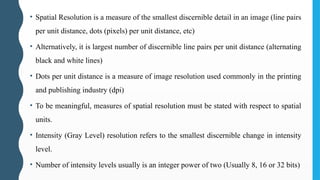 • Spatial Resolution is a measure of the smallest discernible detail in an image (line pairs
per unit distance, dots (pixels) per unit distance, etc)
• Alternatively, it is largest number of discernible line pairs per unit distance (alternating
black and white lines)
• Dots per unit distance is a measure of image resolution used commonly in the printing
and publishing industry (dpi)
• To be meaningful, measures of spatial resolution must be stated with respect to spatial
units.
• Intensity (Gray Level) resolution refers to the smallest discernible change in intensity
level.
• Number of intensity levels usually is an integer power of two (Usually 8, 16 or 32 bits)
 