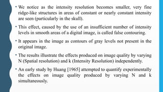 • We notice as the intensity resolution becomes smaller, very fine
ridge-like structures in areas of constant or nearly constant intensity
are seen (particularly in the skull).
• This effect, caused by the use of an insufficient number of intensity
levels in smooth areas of a digital image, is called false contouring.
• It appears in the image as contours of gray levels not present in the
original image.
• The results illustrate the effects produced on image quality by varying
N (Spatial resolution) and k (Intensity Resolution) independently.
• An early study by Huang [1965] attempted to quantify experimentally
the effects on image quality produced by varying N and k
simultaneously.
 