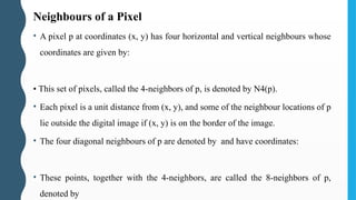 Neighbours of a Pixel
• A pixel p at coordinates (x, y) has four horizontal and vertical neighbours whose
coordinates are given by:
• This set of pixels, called the 4-neighbors of p, is denoted by N4(p).
• Each pixel is a unit distance from (x, y), and some of the neighbour locations of p
lie outside the digital image if (x, y) is on the border of the image.
• The four diagonal neighbours of p are denoted by and have coordinates:
• These points, together with the 4-neighbors, are called the 8-neighbors of p,
denoted by
 