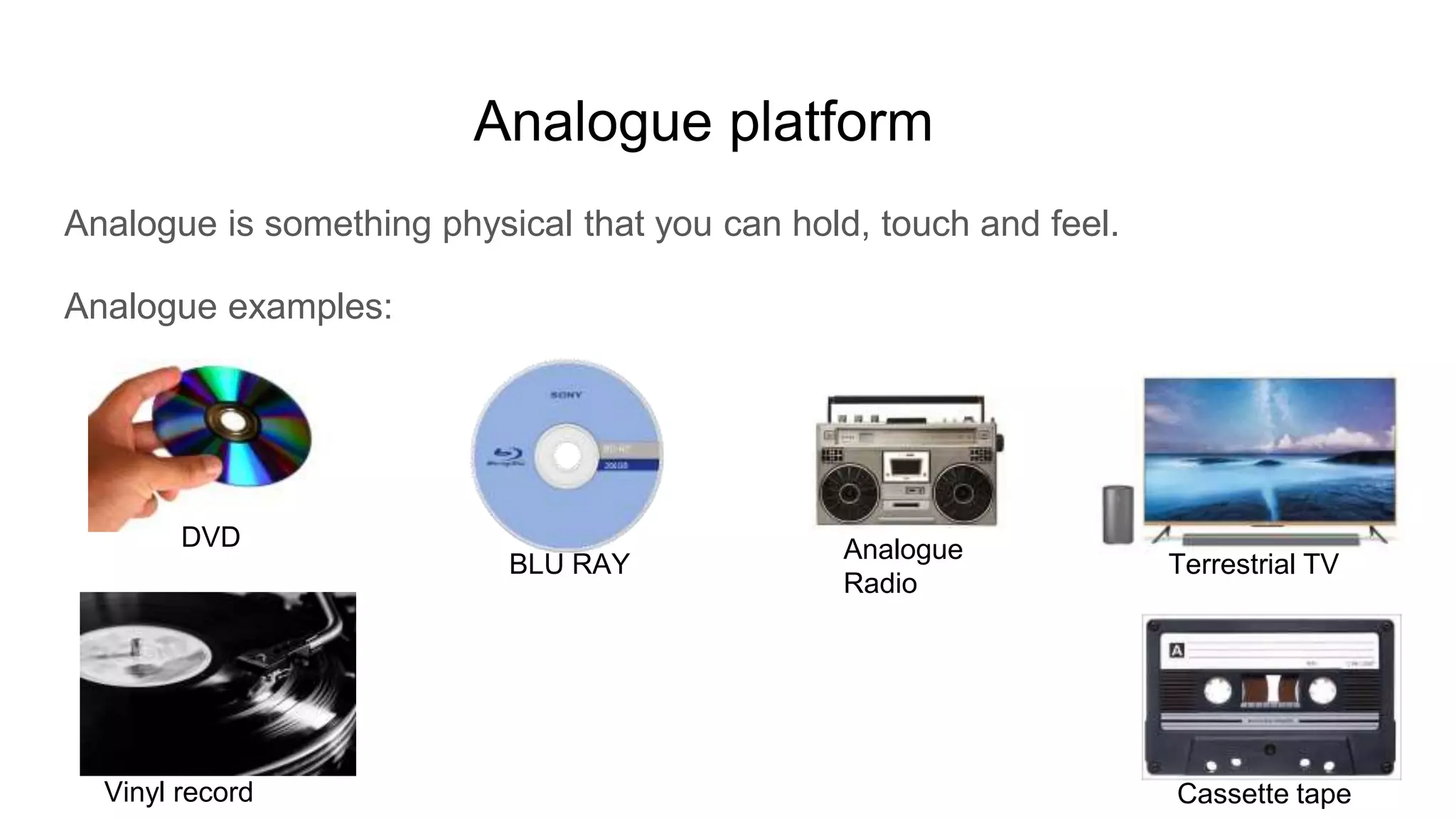 Analogue platform
Analogue is something physical that you can hold, touch and feel.
Analogue examples:
DVD
BLU RAY
Analogue
Radio
Vinyl record
Terrestrial TV
Cassette tape
 