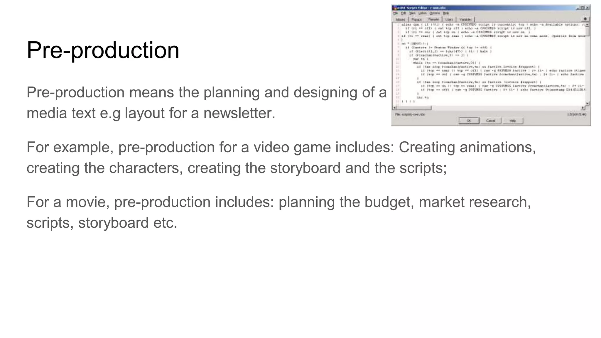 Pre-production
Pre-production means the planning and designing of a
media text e.g layout for a newsletter.
For example, pre-production for a video game includes: Creating animations,
creating the characters, creating the storyboard and the scripts;
For a movie, pre-production includes: planning the budget, market research,
scripts, storyboard etc.
 