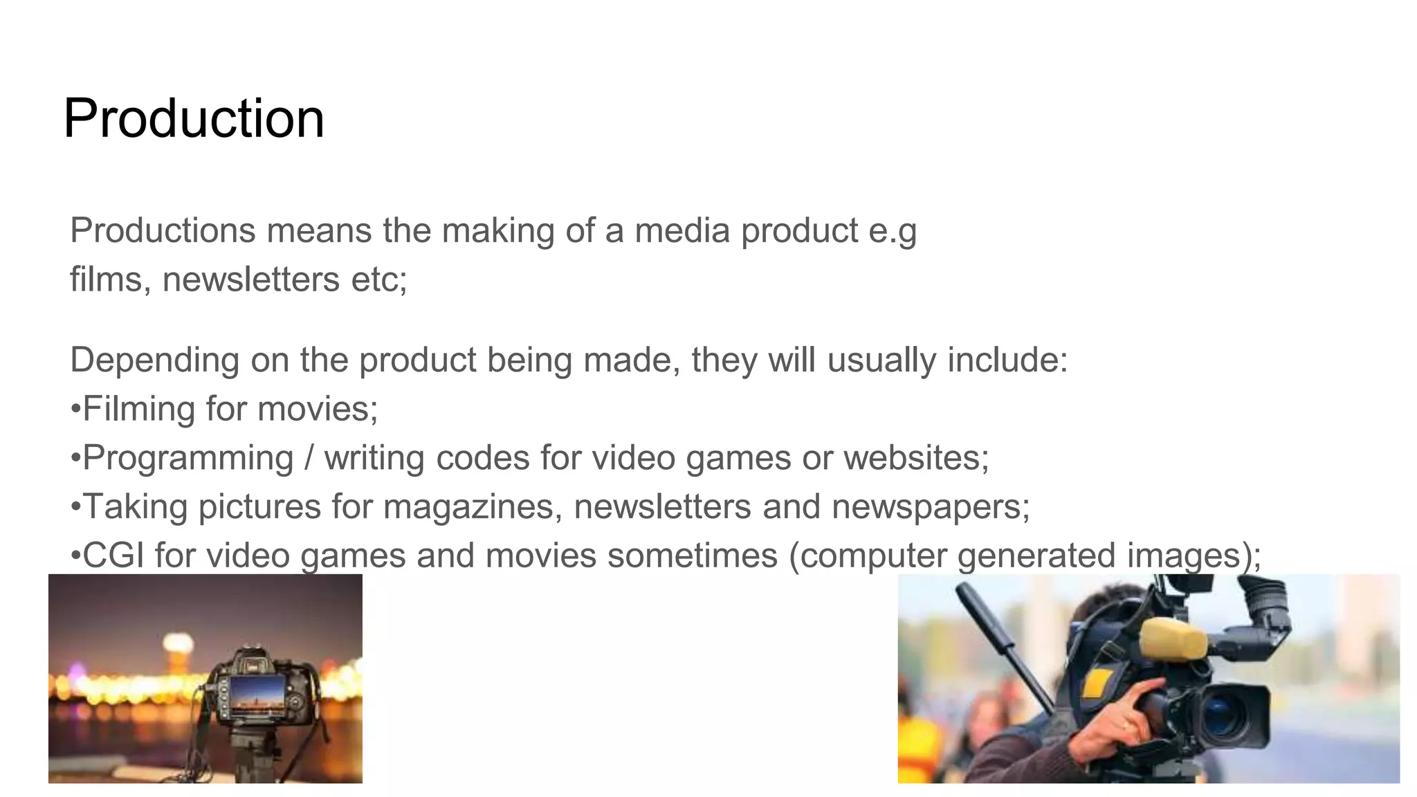 Production
Productions means the making of a media product e.g
films, newsletters etc;
Depending on the product being made, they will usually include:
•Filming for movies;
•Programming / writing codes for video games or websites;
•Taking pictures for magazines, newsletters and newspapers;
•CGI for video games and movies sometimes (computer generated images);
 