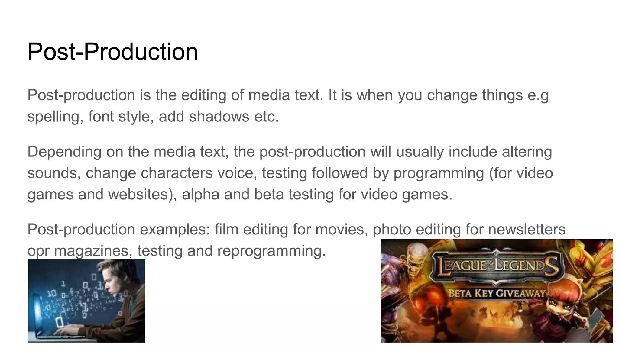 Post-Production
Post-production is the editing of media text. It is when you change things e.g
spelling, font style, add shadows etc.
Depending on the media text, the post-production will usually include altering
sounds, change characters voice, testing followed by programming (for video
games and websites), alpha and beta testing for video games.
Post-production examples: film editing for movies, photo editing for newsletters
opr magazines, testing and reprogramming.
 