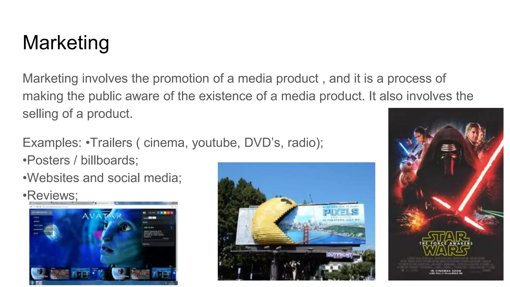 Marketing
Marketing involves the promotion of a media product , and it is a process of
making the public aware of the existence of a media product. It also involves the
selling of a product.
Examples: •Trailers ( cinema, youtube, DVD’s, radio);
•Posters / billboards;
•Websites and social media;
•Reviews;
 