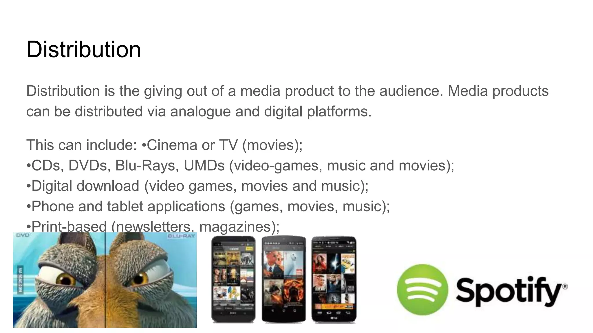 Distribution
Distribution is the giving out of a media product to the audience. Media products
can be distributed via analogue and digital platforms.
This can include: •Cinema or TV (movies);
•CDs, DVDs, Blu-Rays, UMDs (video-games, music and movies);
•Digital download (video games, movies and music);
•Phone and tablet applications (games, movies, music);
•Print-based (newsletters, magazines);
 
