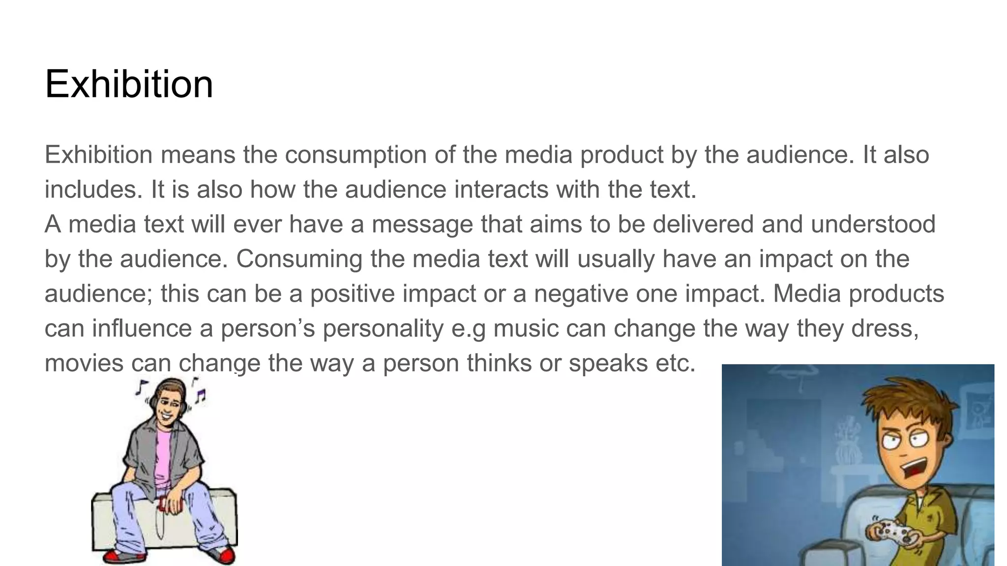 Exhibition
Exhibition means the consumption of the media product by the audience. It also
includes. It is also how the audience interacts with the text.
A media text will ever have a message that aims to be delivered and understood
by the audience. Consuming the media text will usually have an impact on the
audience; this can be a positive impact or a negative one impact. Media products
can influence a person’s personality e.g music can change the way they dress,
movies can change the way a person thinks or speaks etc.
 