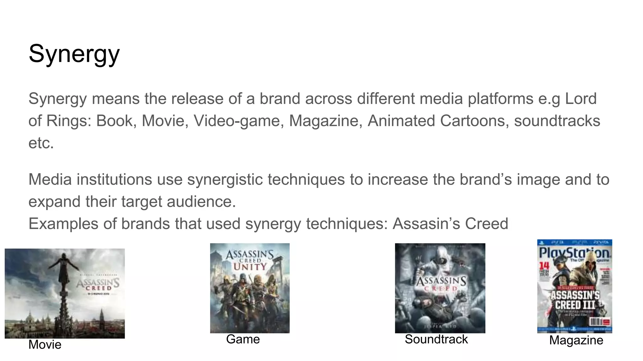 Synergy
Synergy means the release of a brand across different media platforms e.g Lord
of Rings: Book, Movie, Video-game, Magazine, Animated Cartoons, soundtracks
etc.
Media institutions use synergistic techniques to increase the brand’s image and to
expand their target audience.
Examples of brands that used synergy techniques: Assasin’s Creed
Movie Game Soundtrack Magazine
 