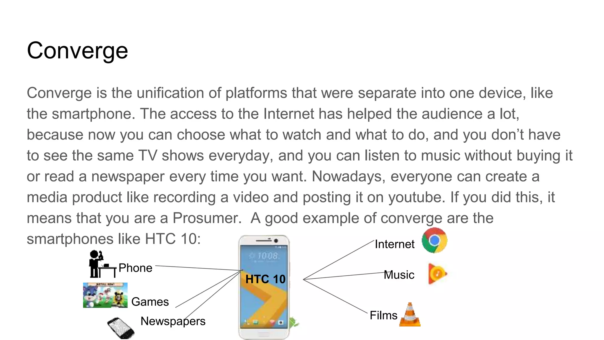 Converge
Converge is the unification of platforms that were separate into one device, like
the smartphone. The access to the Internet has helped the audience a lot,
because now you can choose what to watch and what to do, and you don’t have
to see the same TV shows everyday, and you can listen to music without buying it
or read a newspaper every time you want. Nowadays, everyone can create a
media product like recording a video and posting it on youtube. If you did this, it
means that you are a Prosumer. A good example of converge are the
smartphones like HTC 10: Internet
Music
Films
Phone
Games
Newspapers
HTC 10
 