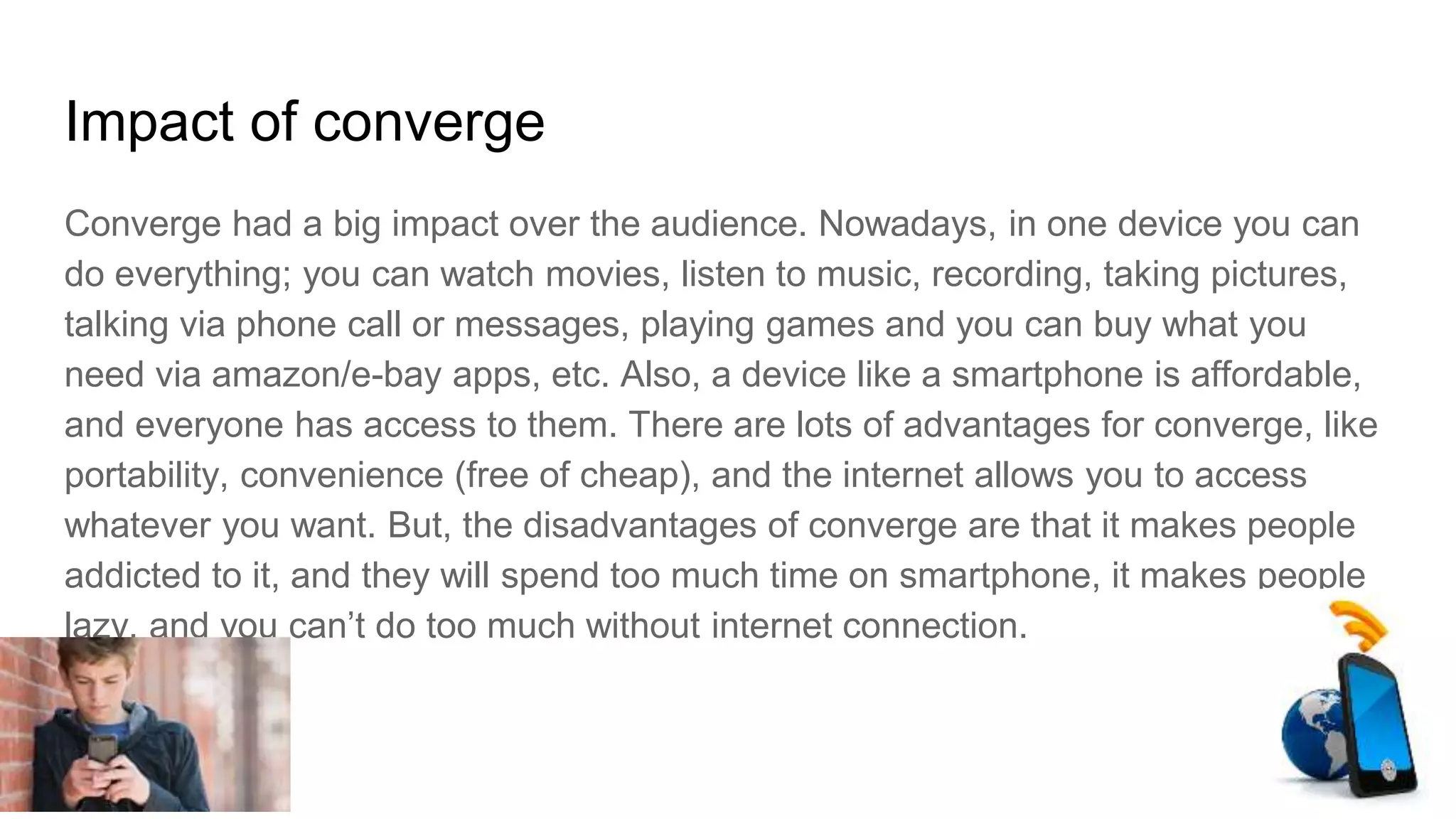 Impact of converge
Converge had a big impact over the audience. Nowadays, in one device you can
do everything; you can watch movies, listen to music, recording, taking pictures,
talking via phone call or messages, playing games and you can buy what you
need via amazon/e-bay apps, etc. Also, a device like a smartphone is affordable,
and everyone has access to them. There are lots of advantages for converge, like
portability, convenience (free of cheap), and the internet allows you to access
whatever you want. But, the disadvantages of converge are that it makes people
addicted to it, and they will spend too much time on smartphone, it makes people
lazy, and you can’t do too much without internet connection.
 