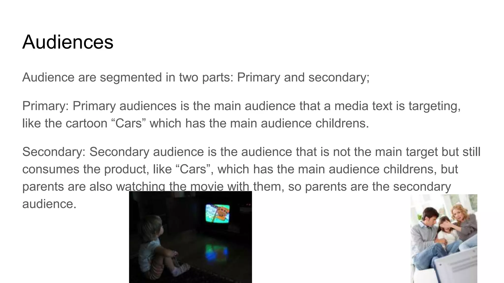 Audiences
Audience are segmented in two parts: Primary and secondary;
Primary: Primary audiences is the main audience that a media text is targeting,
like the cartoon “Cars” which has the main audience childrens.
Secondary: Secondary audience is the audience that is not the main target but still
consumes the product, like “Cars”, which has the main audience childrens, but
parents are also watching the movie with them, so parents are the secondary
audience.
 