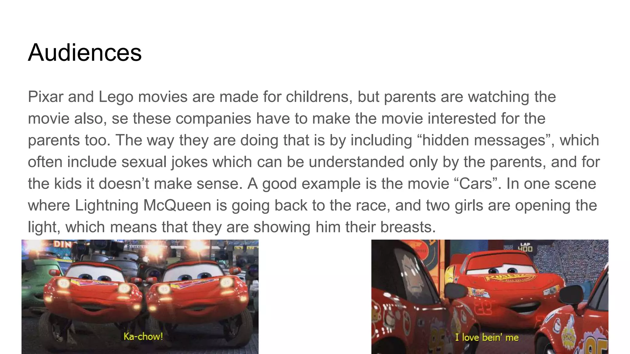 Audiences
Pixar and Lego movies are made for childrens, but parents are watching the
movie also, se these companies have to make the movie interested for the
parents too. The way they are doing that is by including “hidden messages”, which
often include sexual jokes which can be understanded only by the parents, and for
the kids it doesn’t make sense. A good example is the movie “Cars”. In one scene
where Lightning McQueen is going back to the race, and two girls are opening the
light, which means that they are showing him their breasts.
 
