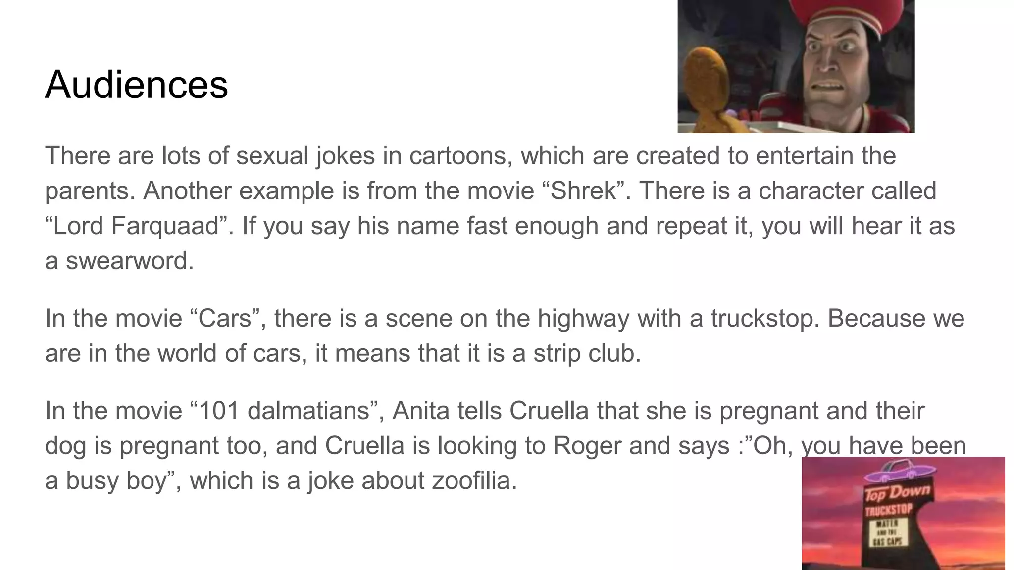 Audiences
There are lots of sexual jokes in cartoons, which are created to entertain the
parents. Another example is from the movie “Shrek”. There is a character called
“Lord Farquaad”. If you say his name fast enough and repeat it, you will hear it as
a swearword.
In the movie “Cars”, there is a scene on the highway with a truckstop. Because we
are in the world of cars, it means that it is a strip club.
In the movie “101 dalmatians”, Anita tells Cruella that she is pregnant and their
dog is pregnant too, and Cruella is looking to Roger and says :”Oh, you have been
a busy boy”, which is a joke about zoofilia.
 