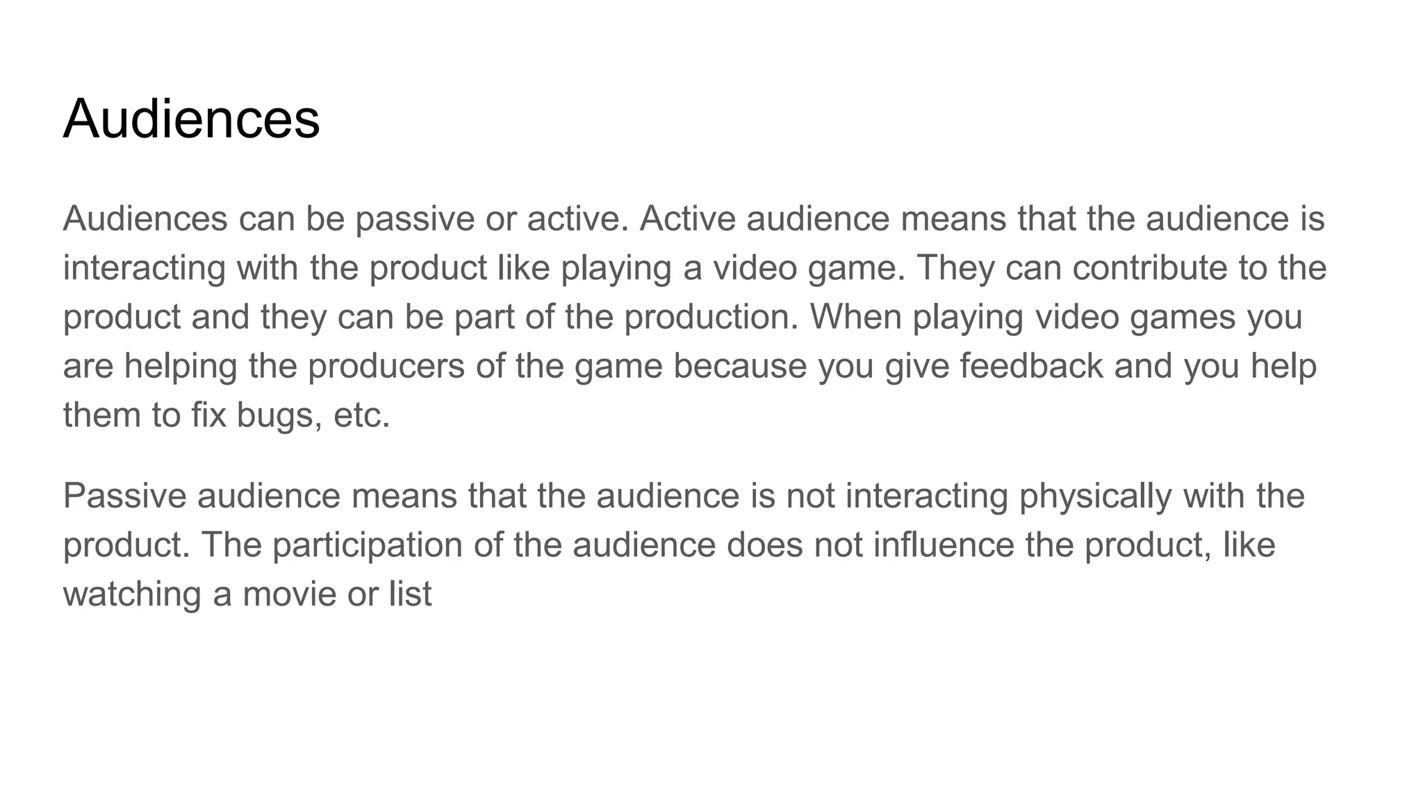 Audiences
Audiences can be passive or active. Active audience means that the audience is
interacting with the product like playing a video game. They can contribute to the
product and they can be part of the production. When playing video games you
are helping the producers of the game because you give feedback and you help
them to fix bugs, etc.
Passive audience means that the audience is not interacting physically with the
product. The participation of the audience does not influence the product, like
watching a movie or list
 