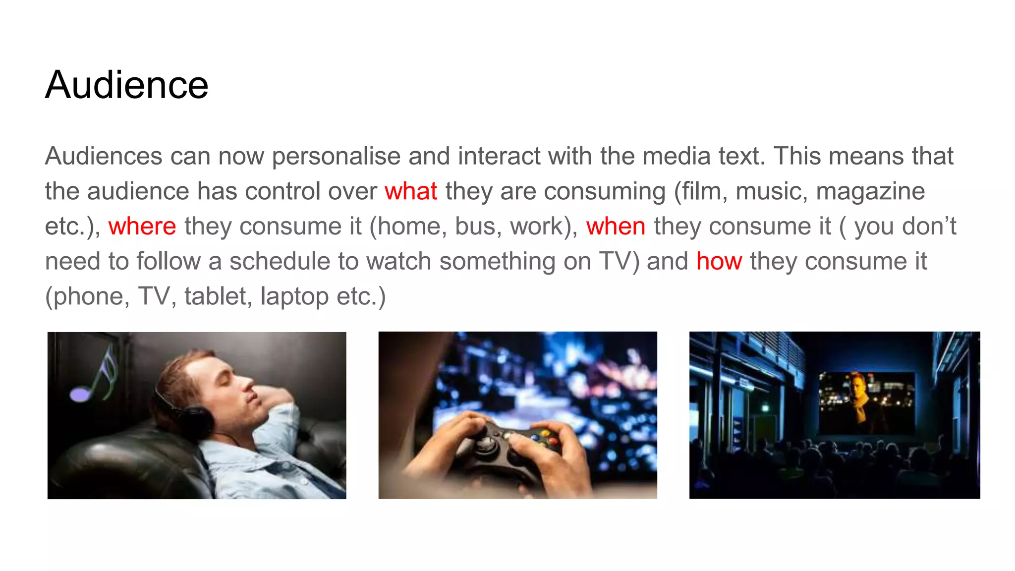 Audience
Audiences can now personalise and interact with the media text. This means that
the audience has control over what they are consuming (film, music, magazine
etc.), where they consume it (home, bus, work), when they consume it ( you don’t
need to follow a schedule to watch something on TV) and how they consume it
(phone, TV, tablet, laptop etc.)
 