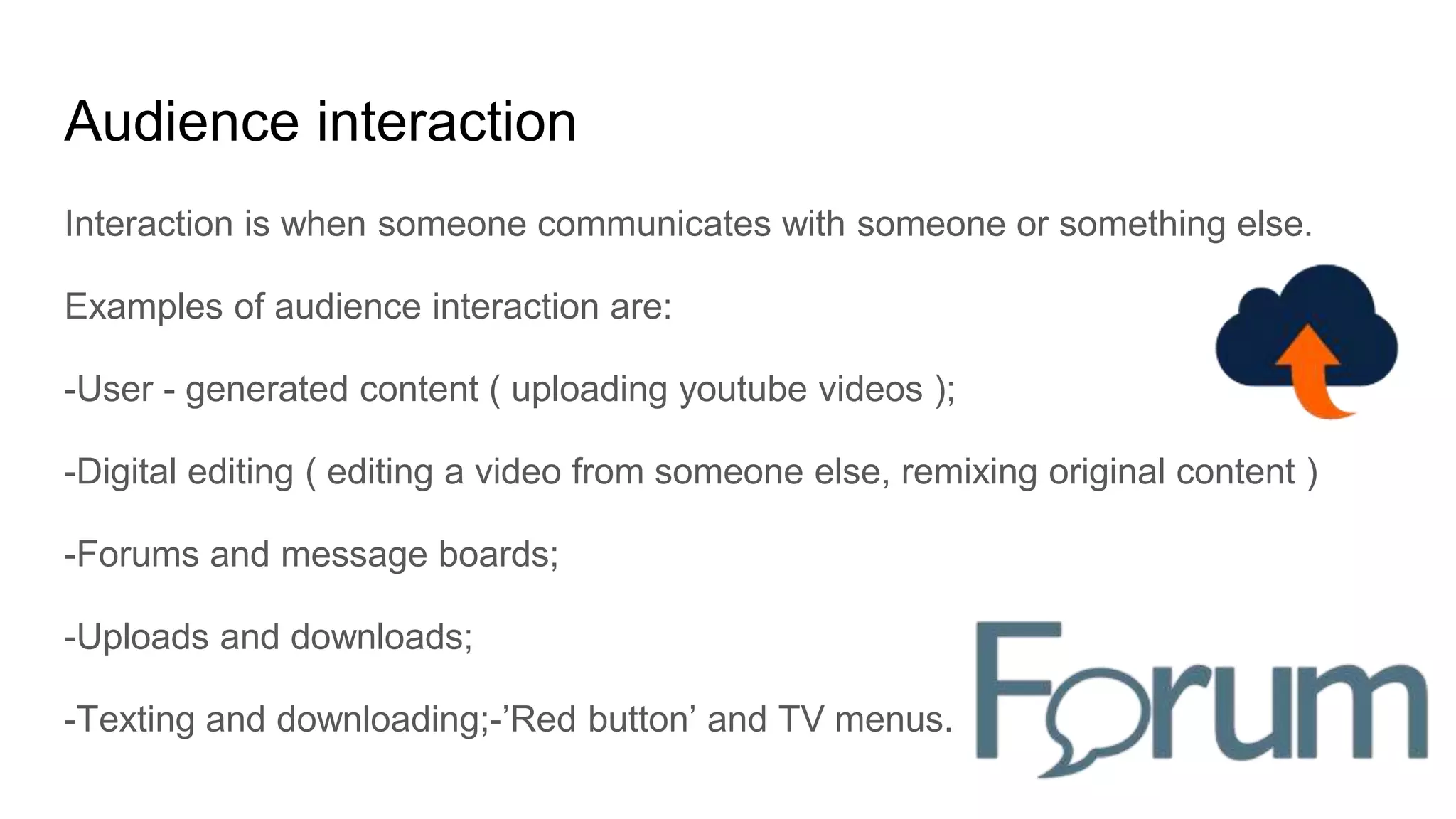 Audience interaction
Interaction is when someone communicates with someone or something else.
Examples of audience interaction are:
-User - generated content ( uploading youtube videos );
-Digital editing ( editing a video from someone else, remixing original content )
-Forums and message boards;
-Uploads and downloads;
-Texting and downloading;-’Red button’ and TV menus.
 